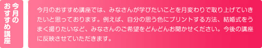 今月のおすすめ講座では、みなさんが学びたいことを月変わりで取り上げていきたいと思っております。例えば、自分の思う色にプリントする方法、結婚式をうまく撮りたいなど、みなさんのご希望をどんどんお聞かせください。今後の講座に反映させていただきます。