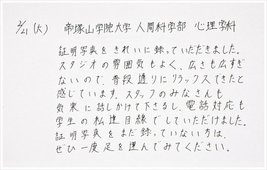 証明写真をきれいに撮っていただきました。スタジオの雰囲気もよく、広さも広すぎないので、普段通りにリラックスできたと感じています。スタッフのみなさんも気楽に話しかけて下さるし、電話対応も学生の私達目線でしていただけました。証明写真をまだ撮っていない方は、ぜひ一度足を運んでみてください。